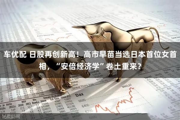 车优配 日股再创新高!高市早苗当选日本首位女首相,“安倍经济学”卷土重来?