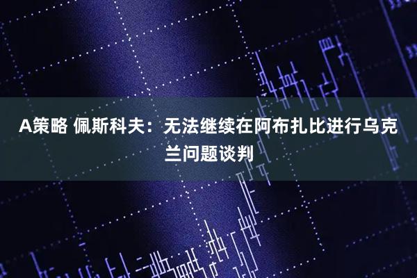 A策略 佩斯科夫：无法继续在阿布扎比进行乌克兰问题谈判