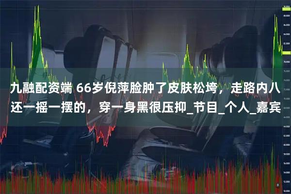 九融配资端 66岁倪萍脸肿了皮肤松垮，走路内八还一摇一摆的，穿一身黑很压抑_节目_个人_嘉宾
