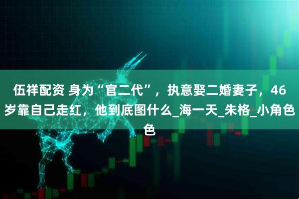 伍祥配资 身为“官二代”，执意娶二婚妻子，46岁靠自己走红，他到底图什么_海一天_朱格_小角色