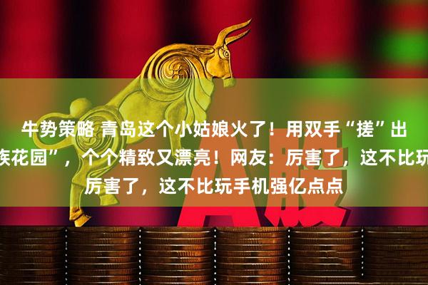 牛势策略 青岛这个小姑娘火了！用双手“搓”出一座微型“民族花园”，个个精致又漂亮！网友：厉害了，这不比玩手机强亿点点