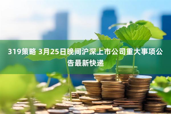 319策略 3月25日晚间沪深上市公司重大事项公告最新快递