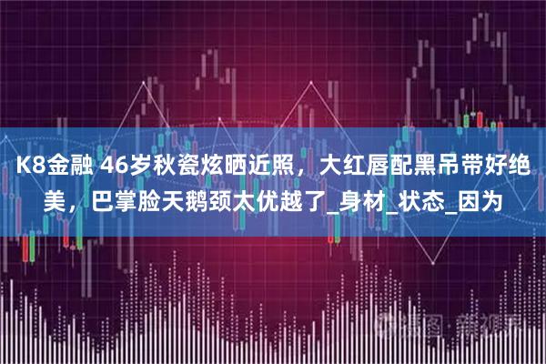 K8金融 46岁秋瓷炫晒近照，大红唇配黑吊带好绝美，巴掌脸天鹅颈太优越了_身材_状态_因为