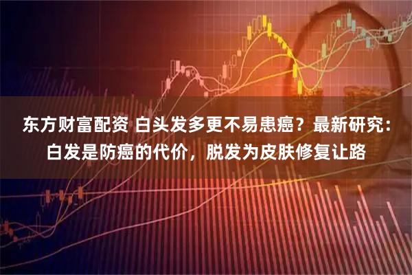 东方财富配资 白头发多更不易患癌？最新研究：白发是防癌的代价，脱发为皮肤修复让路