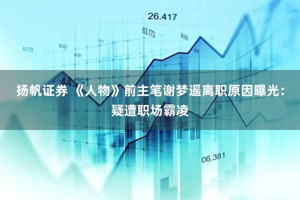扬帆证券 《人物》前主笔谢梦遥离职原因曝光：疑遭职场霸凌