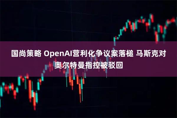 国尚策略 OpenAI营利化争议案落槌 马斯克对奥尔特曼指控被驳回