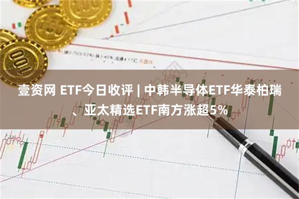 壹资网 ETF今日收评 | 中韩半导体ETF华泰柏瑞、亚太精选ETF南方涨超5%