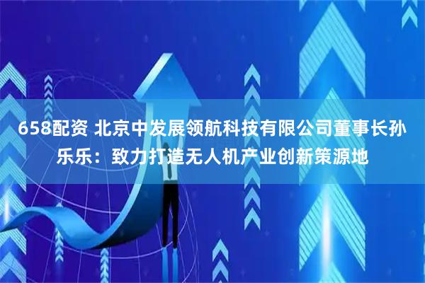 658配资 北京中发展领航科技有限公司董事长孙乐乐：致力打造无人机产业创新策源地