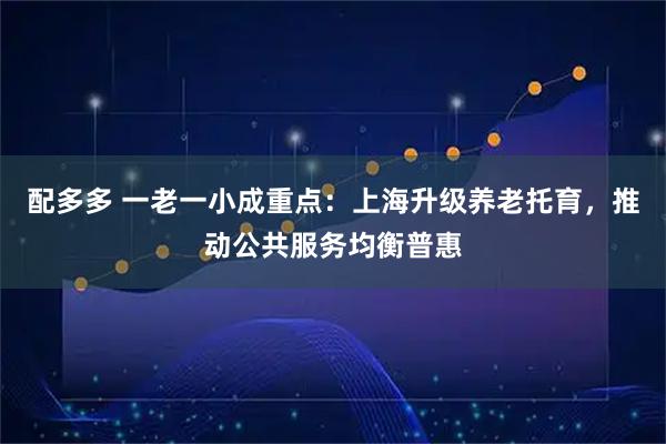 配多多 一老一小成重点：上海升级养老托育，推动公共服务均衡普惠