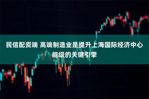 民信配资端 高端制造业是提升上海国际经济中心能级的关键引擎