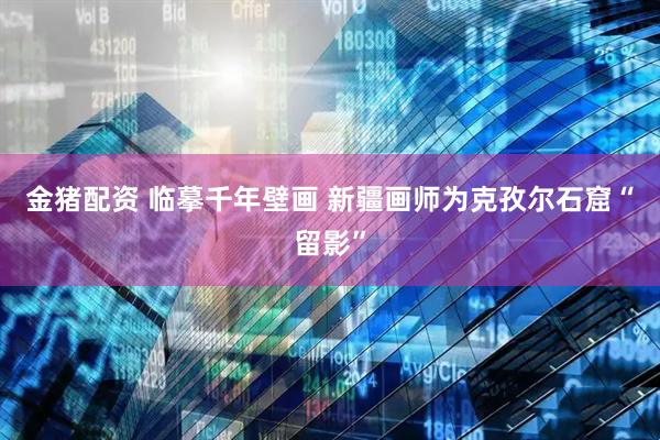 金猪配资 临摹千年壁画 新疆画师为克孜尔石窟“留影”