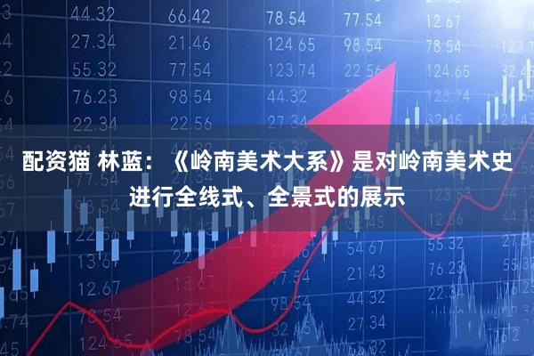 配资猫 林蓝：《岭南美术大系》是对岭南美术史进行全线式、全景式的展示