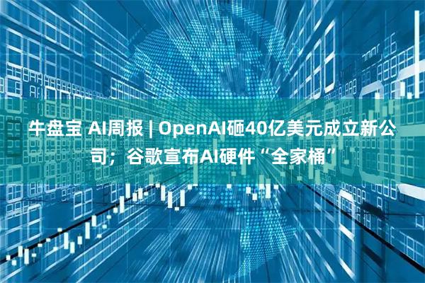牛盘宝 AI周报 | OpenAI砸40亿美元成立新公司；谷歌宣布AI硬件“全家桶”