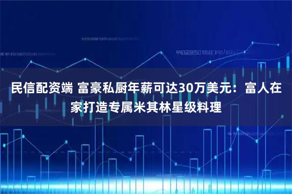 民信配资端 富豪私厨年薪可达30万美元：富人在家打造专属米其林星级料理