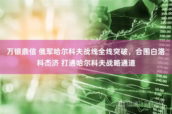 万银鼎信 俄军哈尔科夫战线全线突破，合围白洛科杰济 打通哈尔科夫战略通道