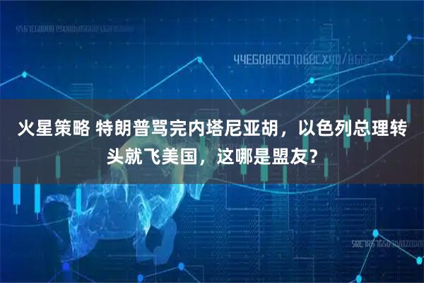 火星策略 特朗普骂完内塔尼亚胡,以色列总理转头就飞美国,这哪是盟友?