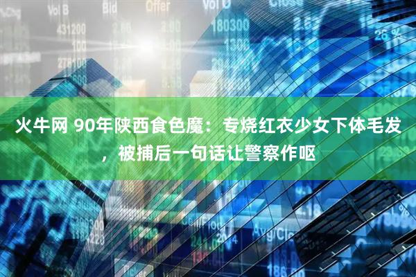 火牛网 90年陕西食色魔：专烧红衣少女下体毛发，被捕后一句话让警察作呕