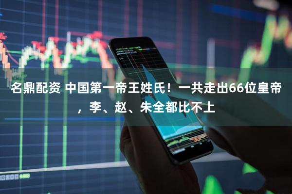 名鼎配资 中国第一帝王姓氏！一共走出66位皇帝，李、赵、朱全都比不上
