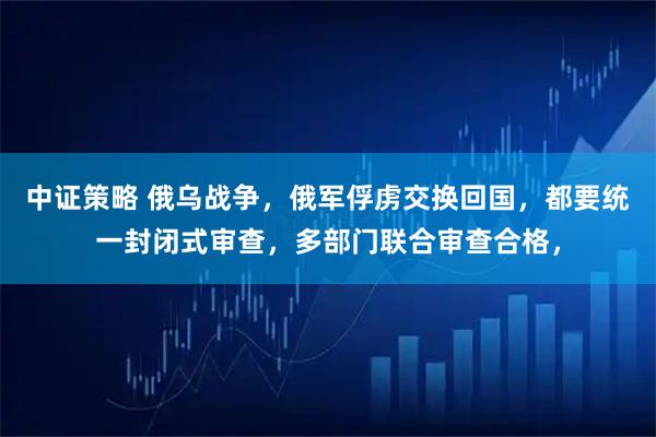 中证策略 俄乌战争，俄军俘虏交换回国，都要统一封闭式审查，多部门联合审查合格，